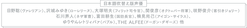 【日本語吹替え版声優】日野聡（ヴァレリアン）、沢城みゆき（ローレリーヌ）、大塚明夫（フィリット司令官）、関俊彦（オクト=バー将軍）、咲野俊介（客引きジョリー）、石川界人（ネザ軍曹）、富田耕生（国防長官）、楠見尚己（アイゴン・サイラス）、ゆりやんレトリィバァ（バブル）、THE ALFEE（ドーガン・ダギーズ）　他