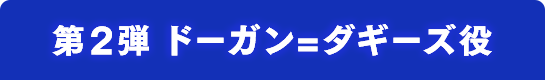 第2弾 ドーガン=ダギーズ役