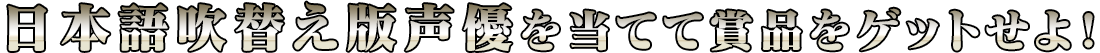 日本語吹替え版声優を当てて賞品をゲットせよ！